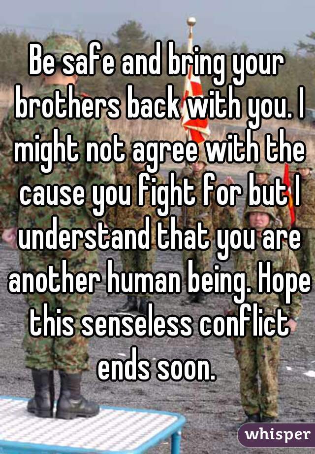 Be safe and bring your brothers back with you. I might not agree with the cause you fight for but I understand that you are another human being. Hope this senseless conflict ends soon. 