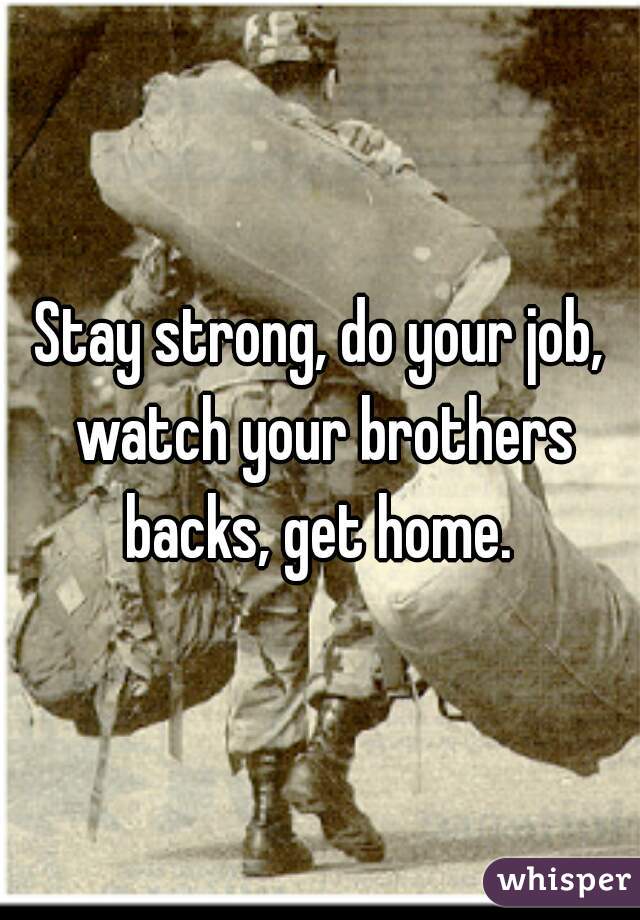 Stay strong, do your job, watch your brothers backs, get home. 