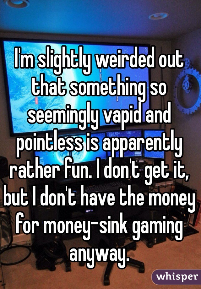 I'm slightly weirded out that something so seemingly vapid and pointless is apparently rather fun. I don't get it, but I don't have the money for money-sink gaming anyway.