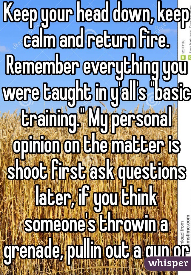 Keep your head down, keep calm and return fire. Remember everything you were taught in y'all's "basic training." My personal opinion on the matter is shoot first ask questions later, if you think someone's throwin a grenade, pullin out a gun or about to set off an ied DO NOT hesitate. Played this game myself for 4 tours in Iraq 