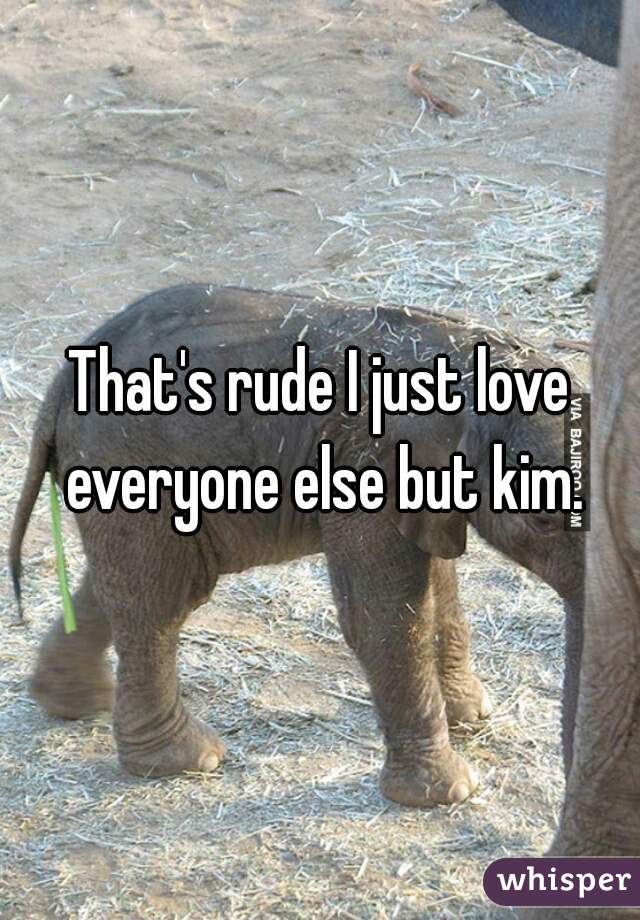 That's rude I just love everyone else but kim.