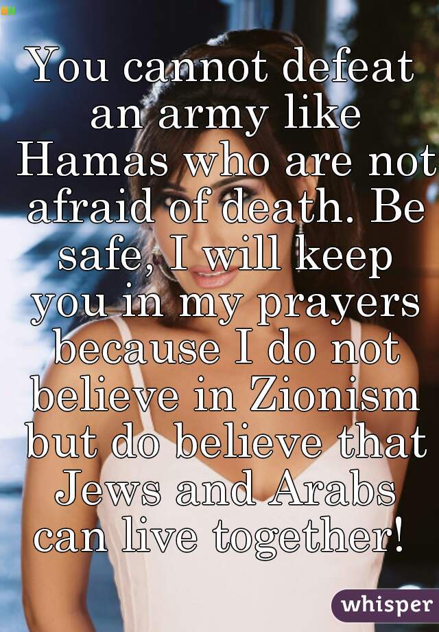 You cannot defeat an army like Hamas who are not afraid of death. Be safe, I will keep you in my prayers because I do not believe in Zionism but do believe that Jews and Arabs can live together! 