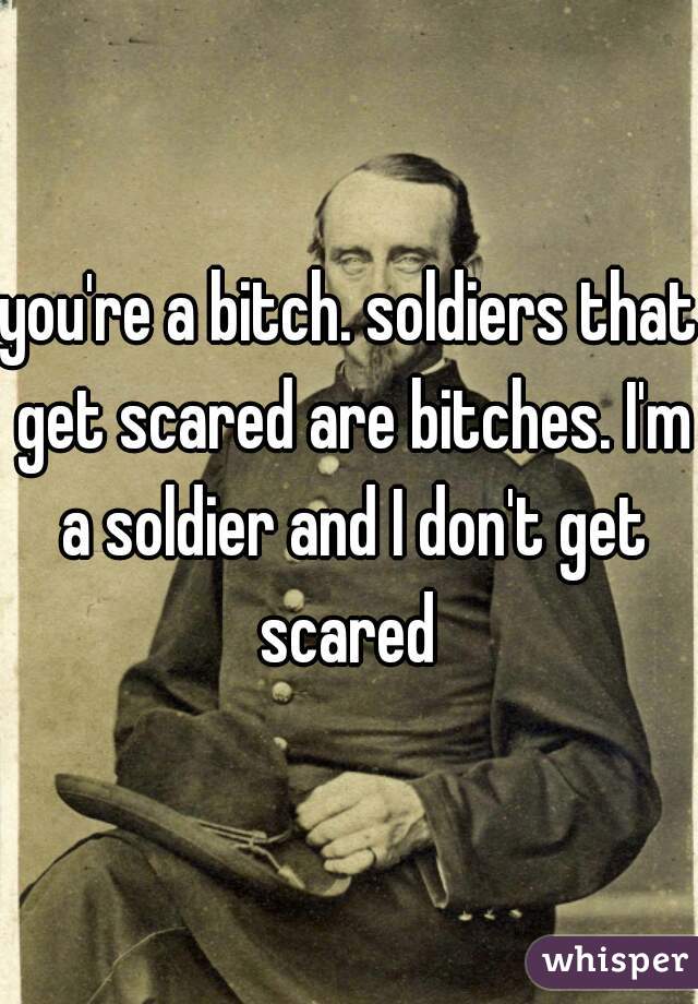 you're a bitch. soldiers that get scared are bitches. I'm a soldier and I don't get scared 