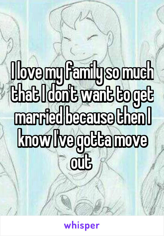 I love my family so much that I don't want to get married because then I know I've gotta move out 