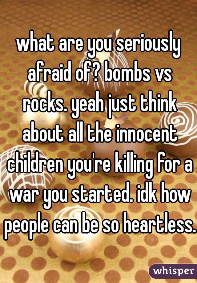 what are you seriously afraid of? bombs vs rocks. yeah just think about all the innocent children you're killing for a war you started. idk how people can be so heartless.