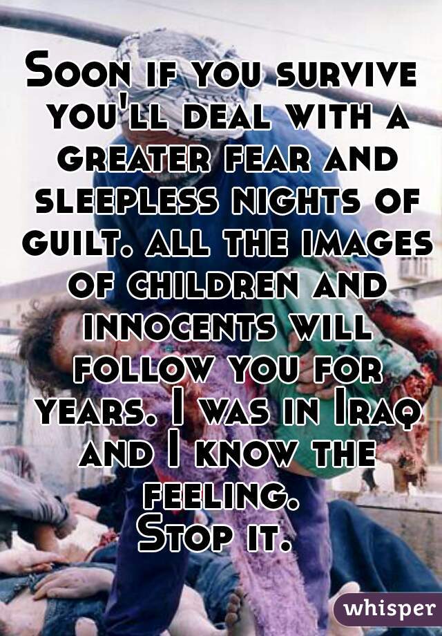 Soon if you survive you'll deal with a greater fear and sleepless nights of guilt. all the images of children and innocents will follow you for years. I was in Iraq and I know the feeling. 
Stop it. 