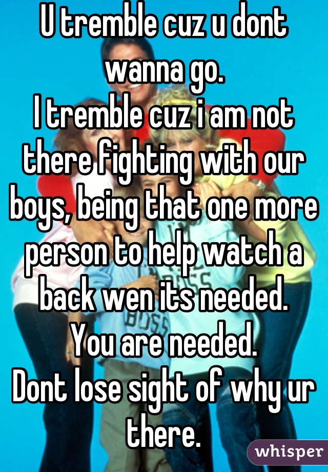 U tremble cuz u dont wanna go.
I tremble cuz i am not there fighting with our boys, being that one more person to help watch a back wen its needed.
You are needed.
Dont lose sight of why ur there.