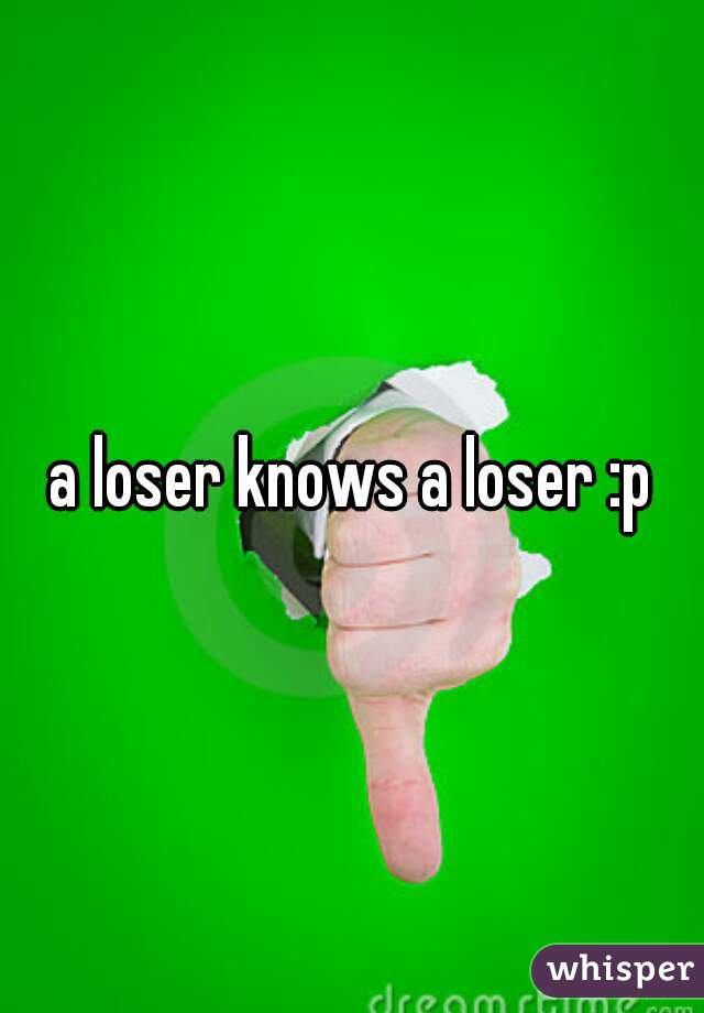 a loser knows a loser :p