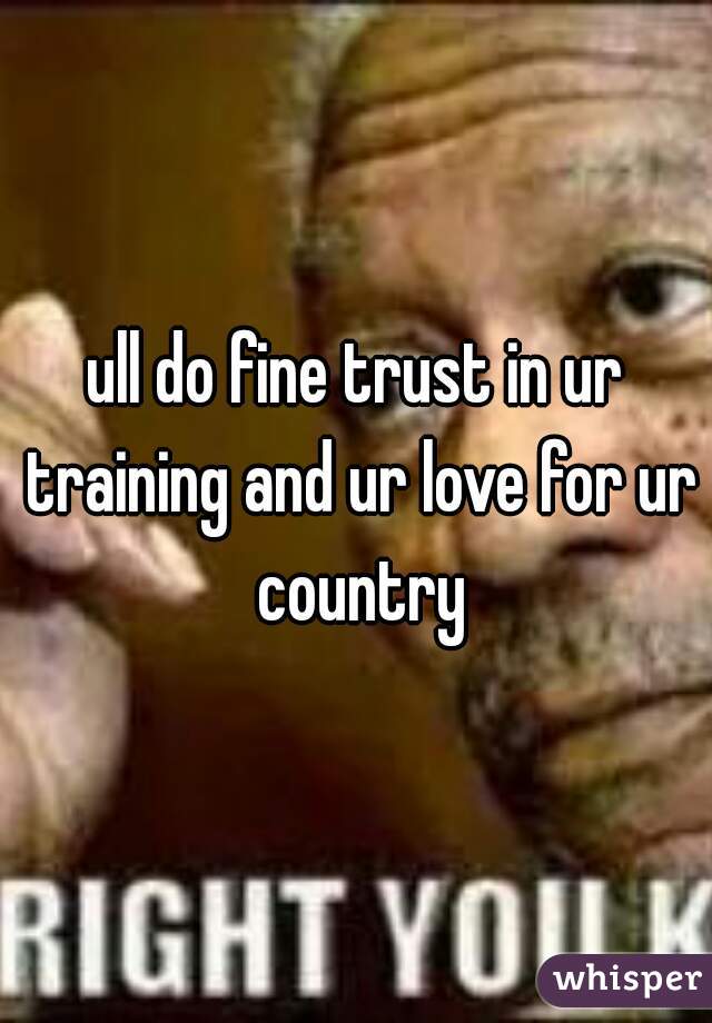 ull do fine trust in ur training and ur love for ur country