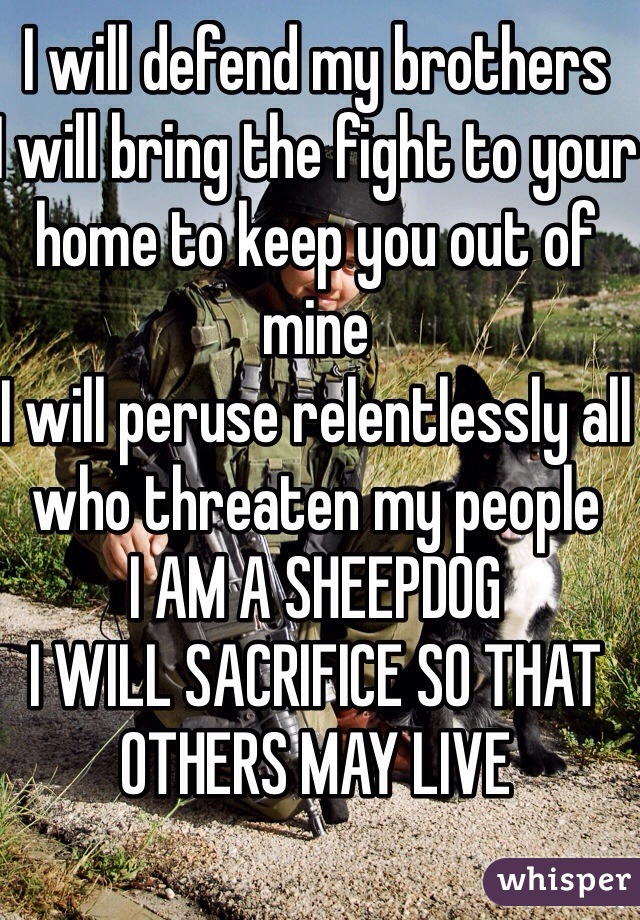 I will defend my brothers
I will bring the fight to your home to keep you out of mine
I will peruse relentlessly all who threaten my people
I AM A SHEEPDOG
I WILL SACRIFICE SO THAT OTHERS MAY LIVE
