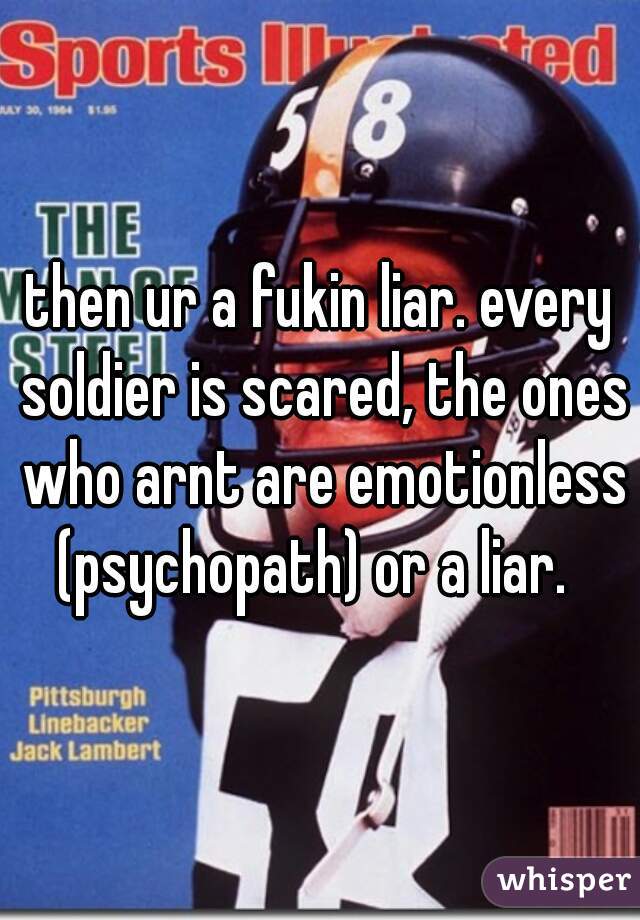 then ur a fukin liar. every soldier is scared, the ones who arnt are emotionless (psychopath) or a liar.  