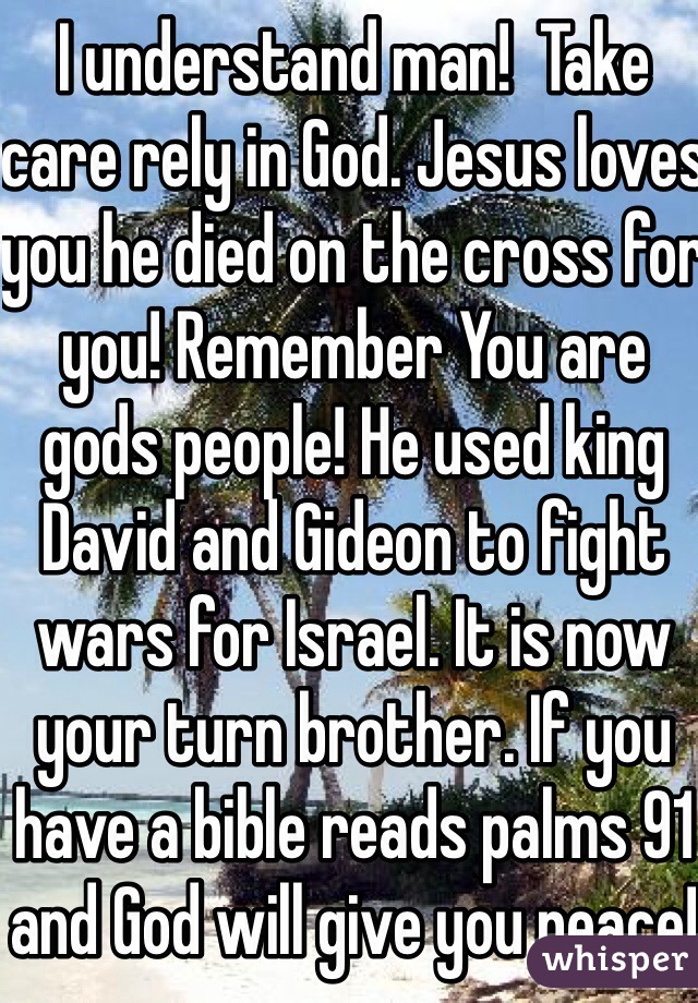 I understand man!  Take care rely in God. Jesus loves you he died on the cross for you! Remember You are gods people! He used king David and Gideon to fight wars for Israel. It is now your turn brother. If you have a bible reads palms 91 and God will give you peace!