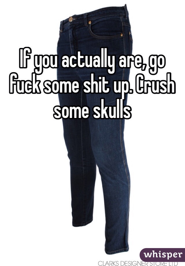 If you actually are, go fuck some shit up. Crush some skulls