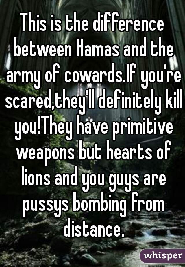 This is the difference between Hamas and the army of cowards.If you're scared,they'll definitely kill you!They have primitive weapons but hearts of lions and you guys are pussys bombing from distance.