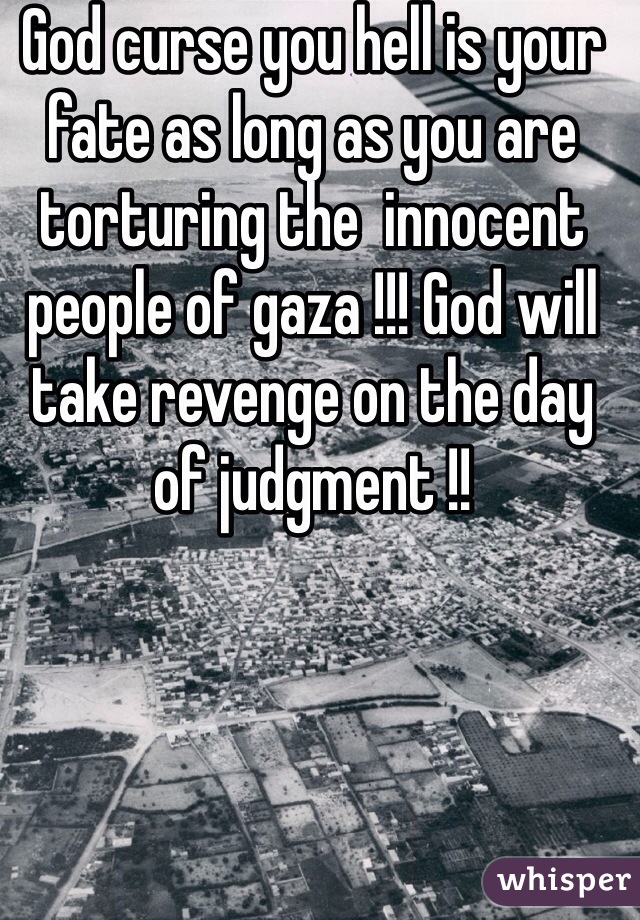 God curse you hell is your fate as long as you are torturing the  innocent people of gaza !!! God will take revenge on the day of judgment !! 