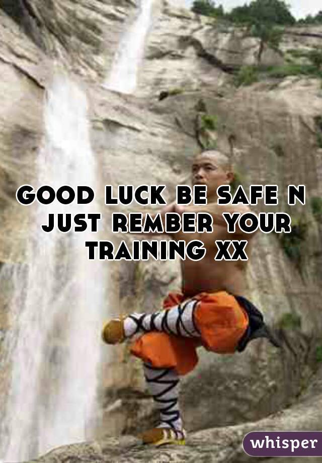 good luck be safe n just rember your training xx