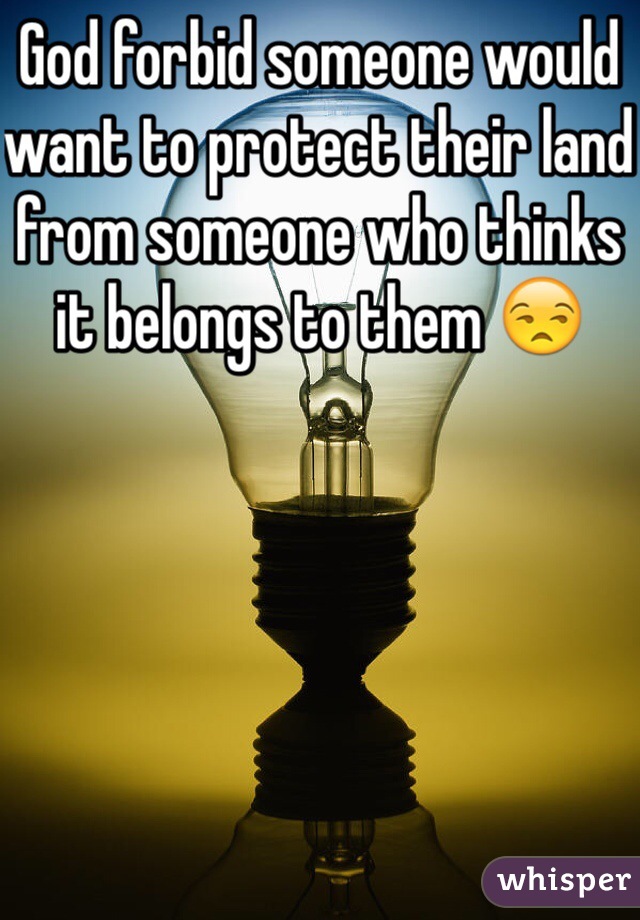 God forbid someone would want to protect their land from someone who thinks it belongs to them 😒