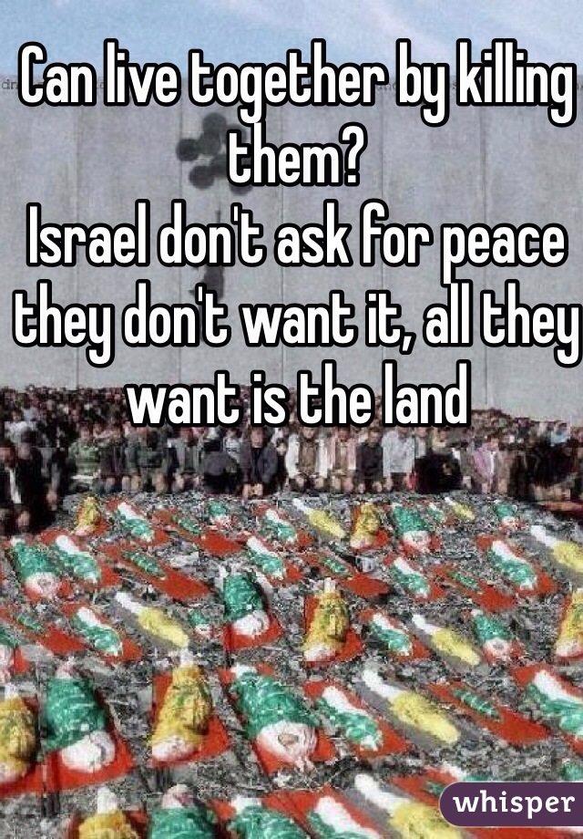 Can live together by killing them?
Israel don't ask for peace they don't want it, all they want is the land