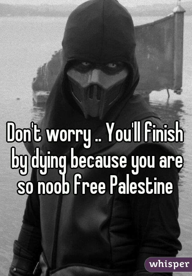 Don't worry .. You'll finish by dying because you are so noob free Palestine 