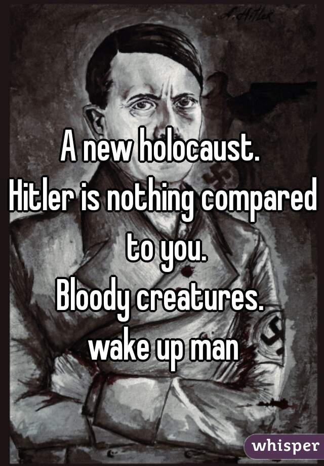 A new holocaust. 
Hitler is nothing compared to you.
Bloody creatures. 
wake up man