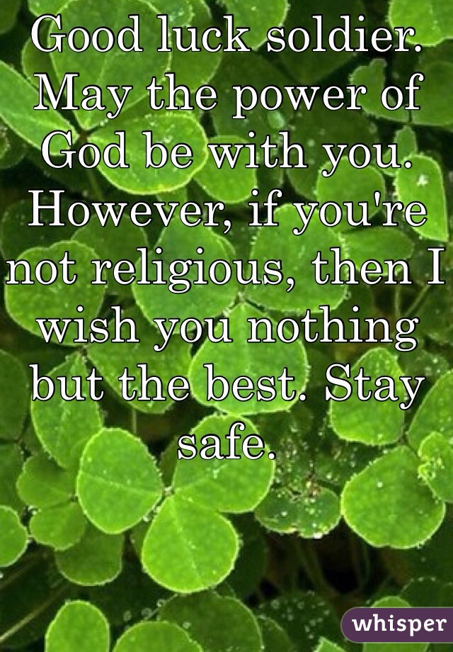 Good luck soldier. May the power of God be with you. However, if you're not religious, then I wish you nothing but the best. Stay safe. 