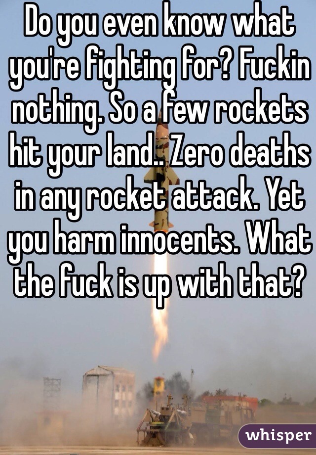 Do you even know what you're fighting for? Fuckin nothing. So a few rockets hit your land.. Zero deaths in any rocket attack. Yet you harm innocents. What the fuck is up with that?