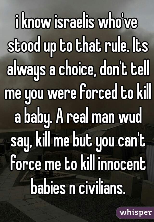 i know israelis who've stood up to that rule. Its always a choice, don't tell me you were forced to kill a baby. A real man wud say, kill me but you can't force me to kill innocent babies n civilians.