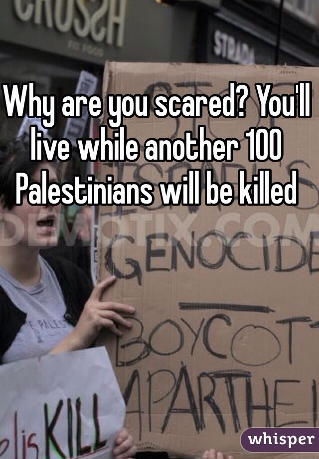 Why are you scared? You'll live while another 100
Palestinians will be killed