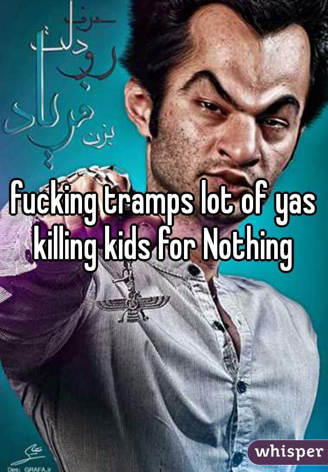 fucking tramps lot of yas killing kids for Nothing 