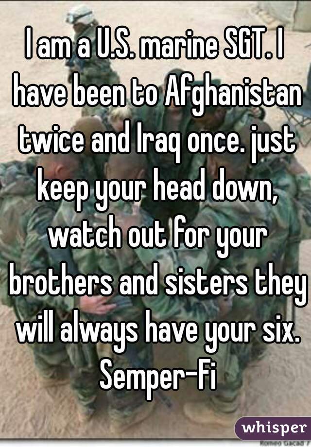 I am a U.S. marine SGT. I have been to Afghanistan twice and Iraq once. just keep your head down, watch out for your brothers and sisters they will always have your six. Semper-Fi