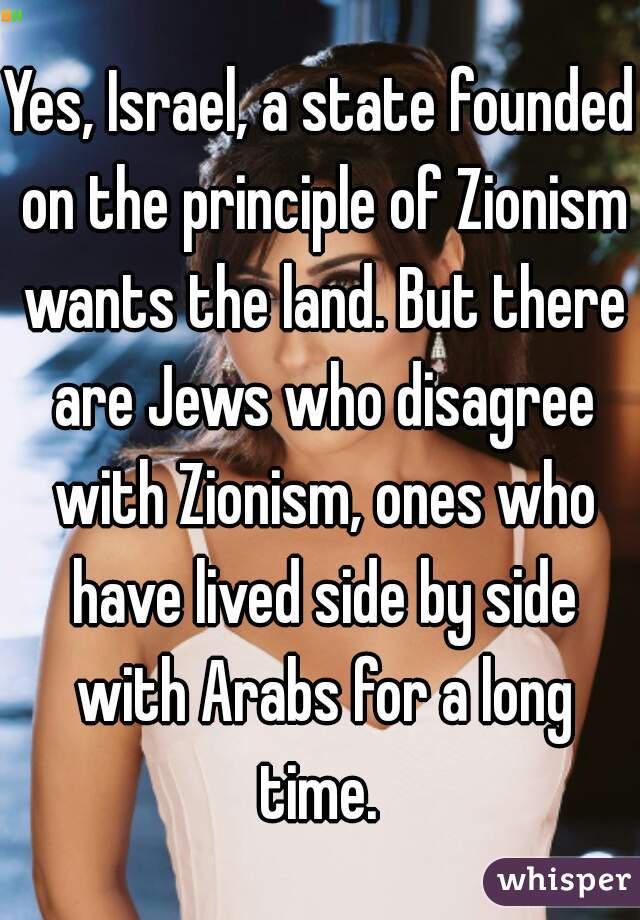 Yes, Israel, a state founded on the principle of Zionism wants the land. But there are Jews who disagree with Zionism, ones who have lived side by side with Arabs for a long time. 