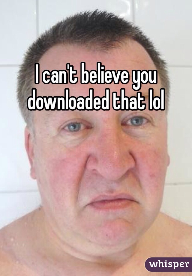 I can't believe you downloaded that lol 