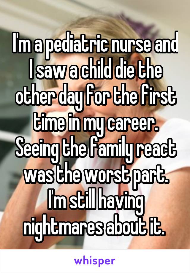 I'm a pediatric nurse and I saw a child die the other day for the first time in my career. Seeing the family react was the worst part. I'm still having nightmares about it. 