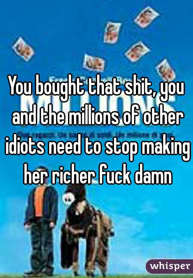 You bought that shit, you and the millions of other idiots need to stop making her richer fuck damn