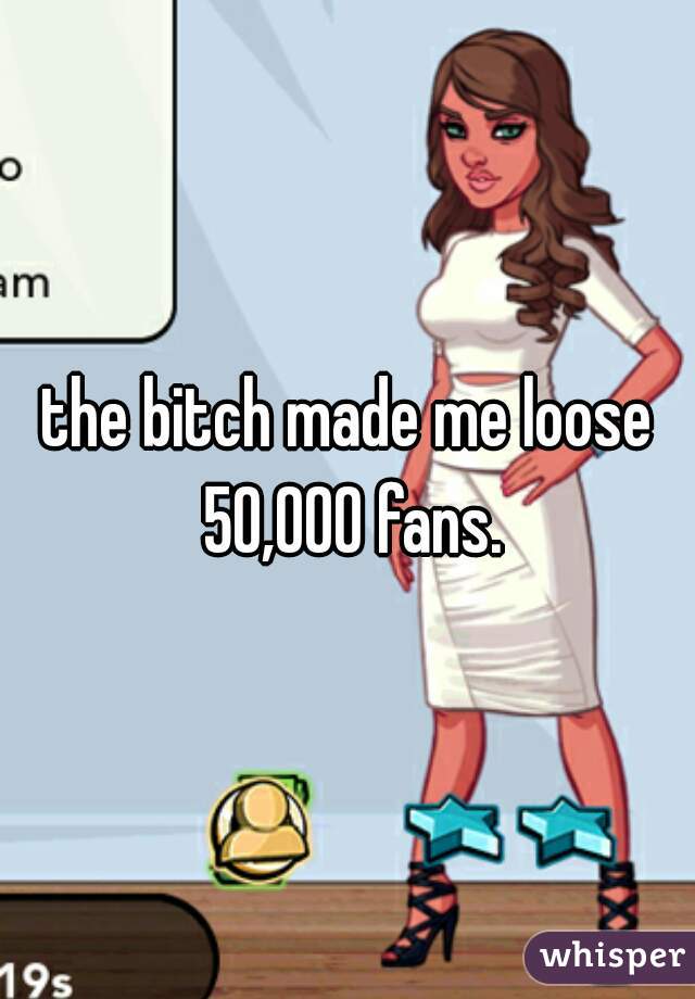 the bitch made me loose 50,000 fans.