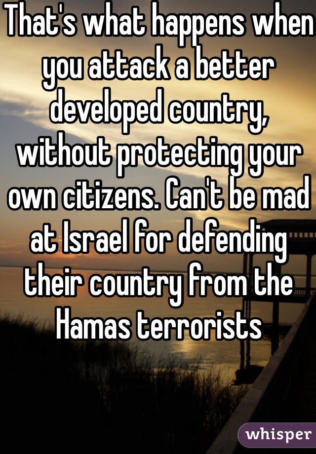 That's what happens when you attack a better developed country, without protecting your own citizens. Can't be mad at Israel for defending their country from the Hamas terrorists 