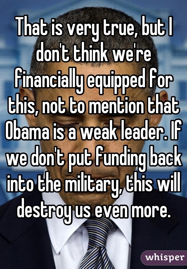 That is very true, but I don't think we're financially equipped for this, not to mention that Obama is a weak leader. If we don't put funding back into the military, this will destroy us even more.