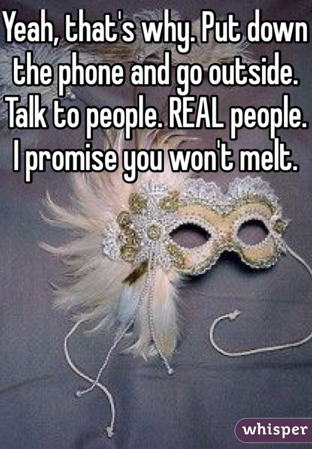 Yeah, that's why. Put down the phone and go outside. Talk to people. REAL people. I promise you won't melt.