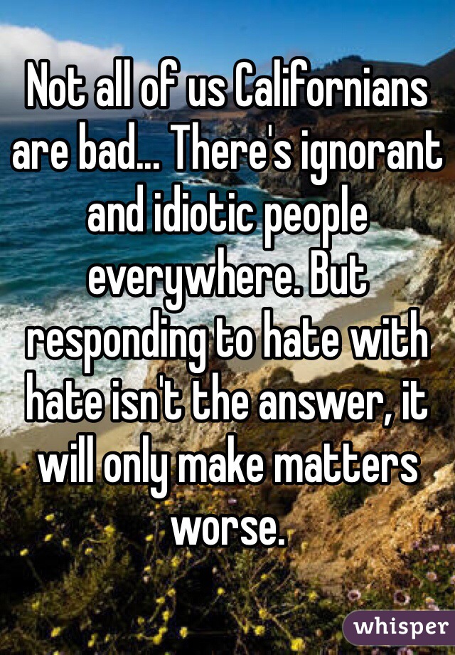 Not all of us Californians are bad... There's ignorant and idiotic people everywhere. But responding to hate with hate isn't the answer, it will only make matters worse. 