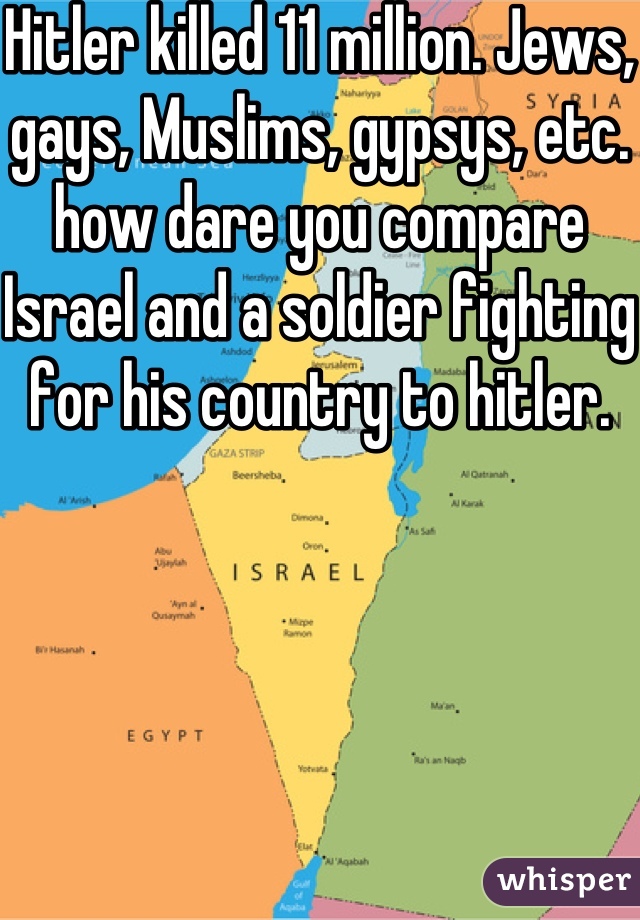 Hitler killed 11 million. Jews, gays, Muslims, gypsys, etc. how dare you compare Israel and a soldier fighting for his country to hitler. 