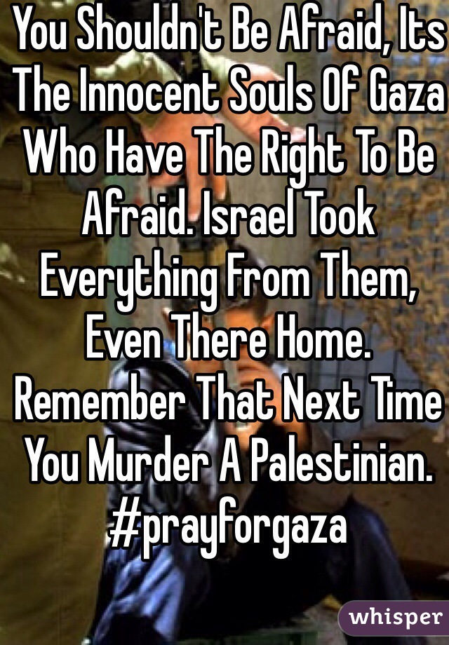 You Shouldn't Be Afraid, Its The Innocent Souls Of Gaza Who Have The Right To Be Afraid. Israel Took Everything From Them, Even There Home. Remember That Next Time You Murder A Palestinian. 
#prayforgaza 