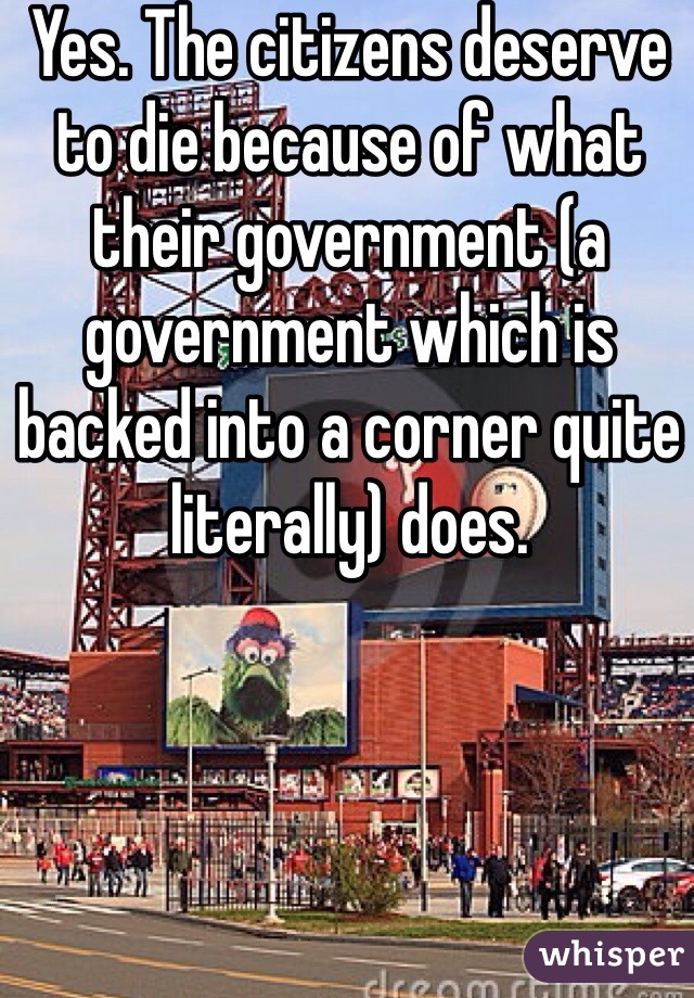 Yes. The citizens deserve to die because of what their government (a government which is backed into a corner quite literally) does. 