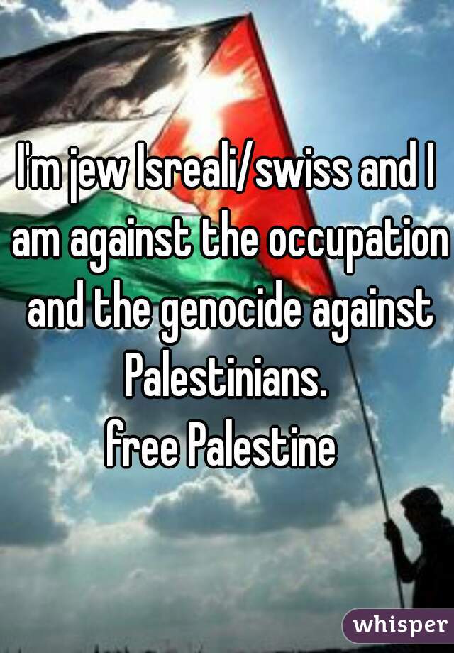 I'm jew Isreali/swiss and I am against the occupation and the genocide against Palestinians. 
free Palestine 