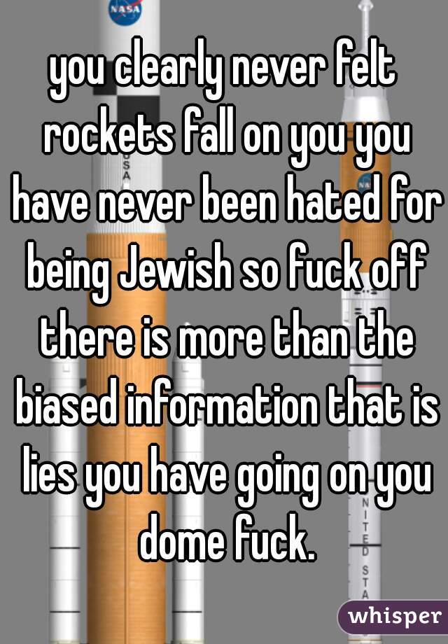 you clearly never felt rockets fall on you you have never been hated for being Jewish so fuck off there is more than the biased information that is lies you have going on you dome fuck.