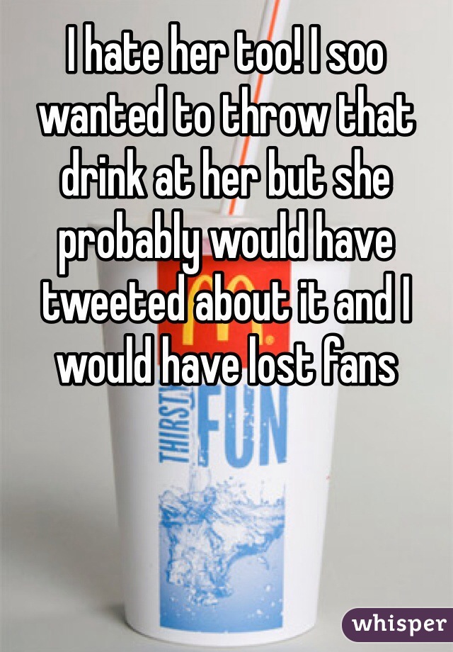 I hate her too! I soo wanted to throw that drink at her but she probably would have tweeted about it and I would have lost fans 