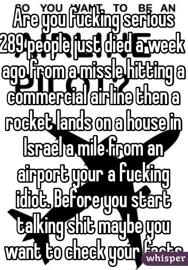 Are you fucking serious 289 people just died a week ago from a missle hitting a commercial airline then a rocket lands on a house in Israel a mile from an airport your a fucking idiot. Before you start talking shit maybe you want to check your facts you fucking dumbass 