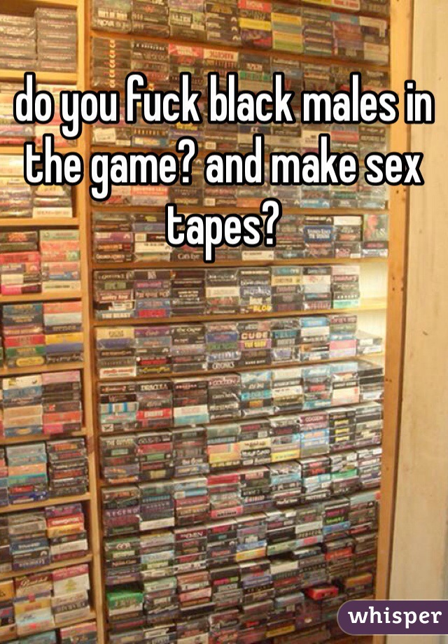 do you fuck black males in the game? and make sex tapes?