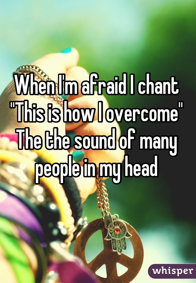 When I'm afraid I chant 
"This is how I overcome"
The the sound of many people in my head