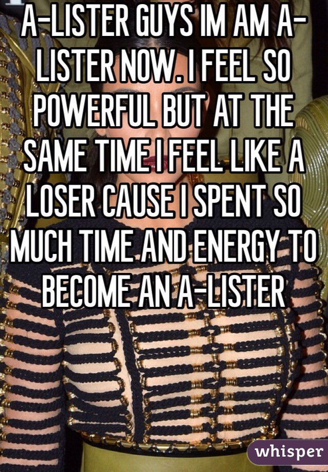 A-LISTER GUYS IM AM A-LISTER NOW. I FEEL SO POWERFUL BUT AT THE SAME TIME I FEEL LIKE A LOSER CAUSE I SPENT SO MUCH TIME AND ENERGY TO BECOME AN A-LISTER