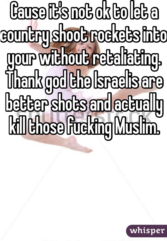 Cause it's not ok to let a country shoot rockets into your without retaliating.  Thank god the Israelis are better shots and actually kill those fucking Muslim.  